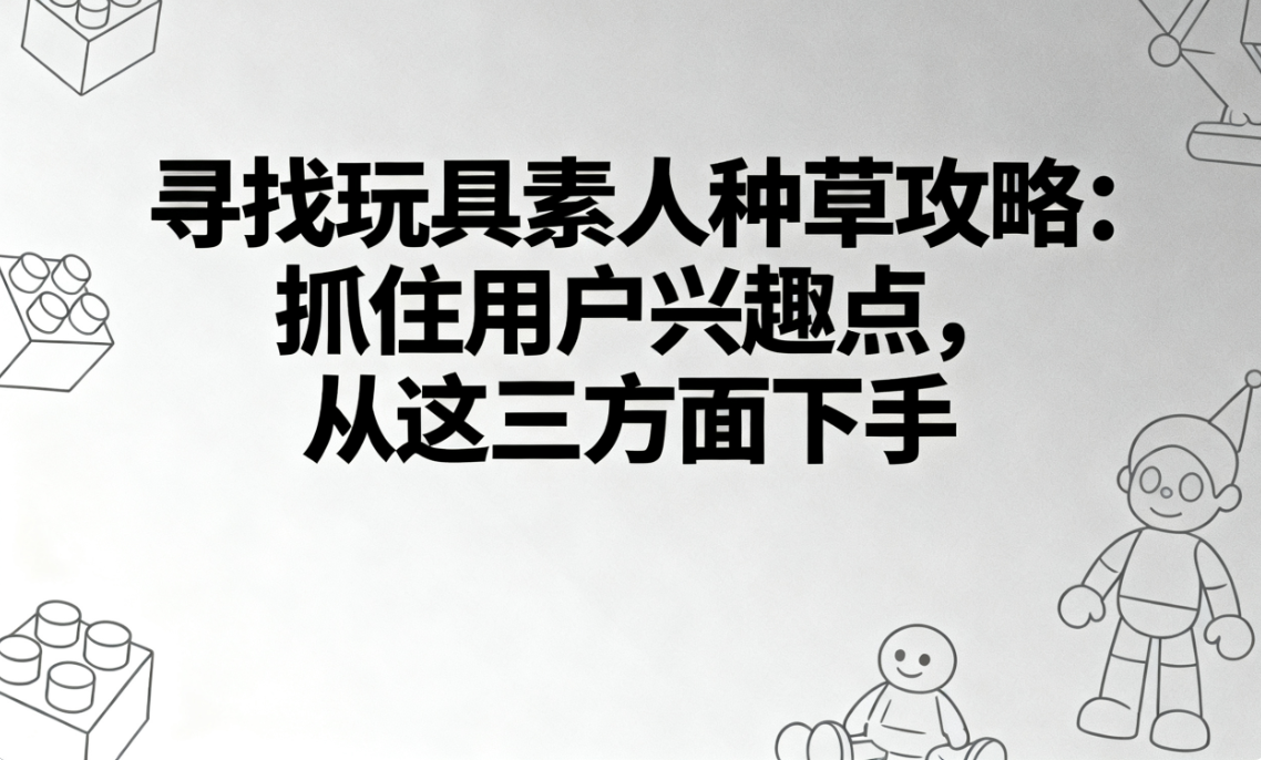 寻找玩具素人种草攻略：抓住用户兴趣点，从这三方面下手